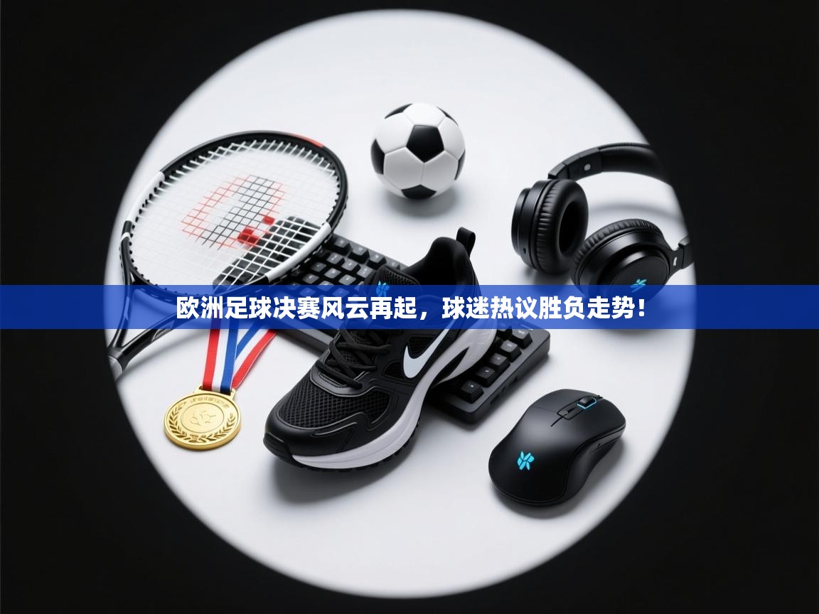 欧洲足球决赛风云再起，球迷热议胜负走势！